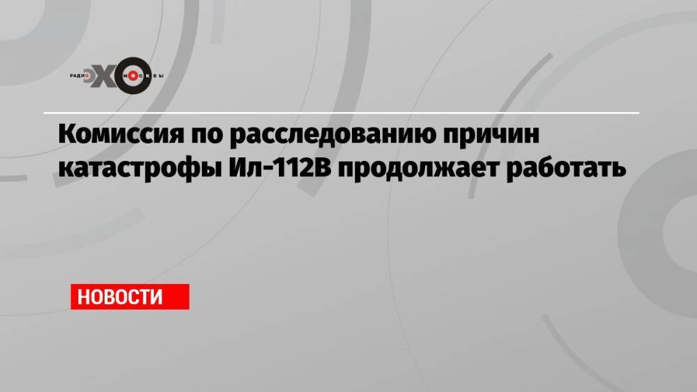 Комиссия по расследованию причин катастрофы Ил-112В продолжает работать