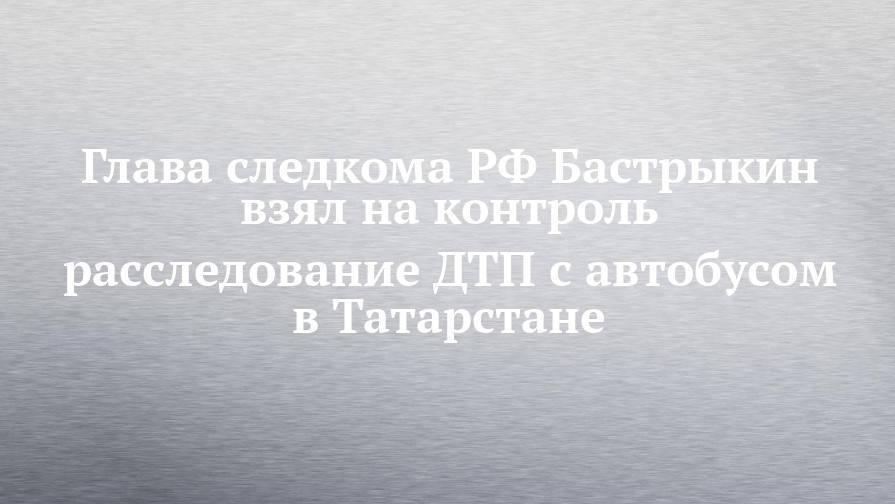 Глава следкома РФ Бастрыкин взял на контроль расследование ДТП с автобусом в Татарстане
