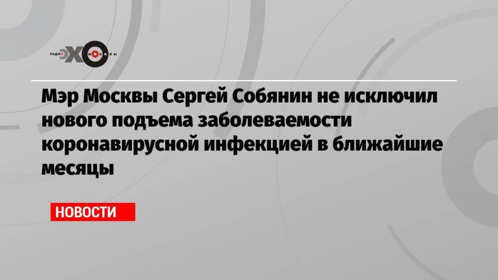 Мэр Москвы Сергей Собянин не исключил нового подъема заболеваемости коронавирусной инфекцией в ближайшие месяцы