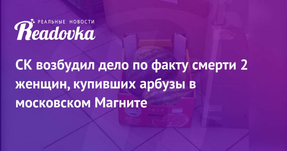 СК возбудил дело по факту смерти 2 женщин, купивших арбузы в московском Магните