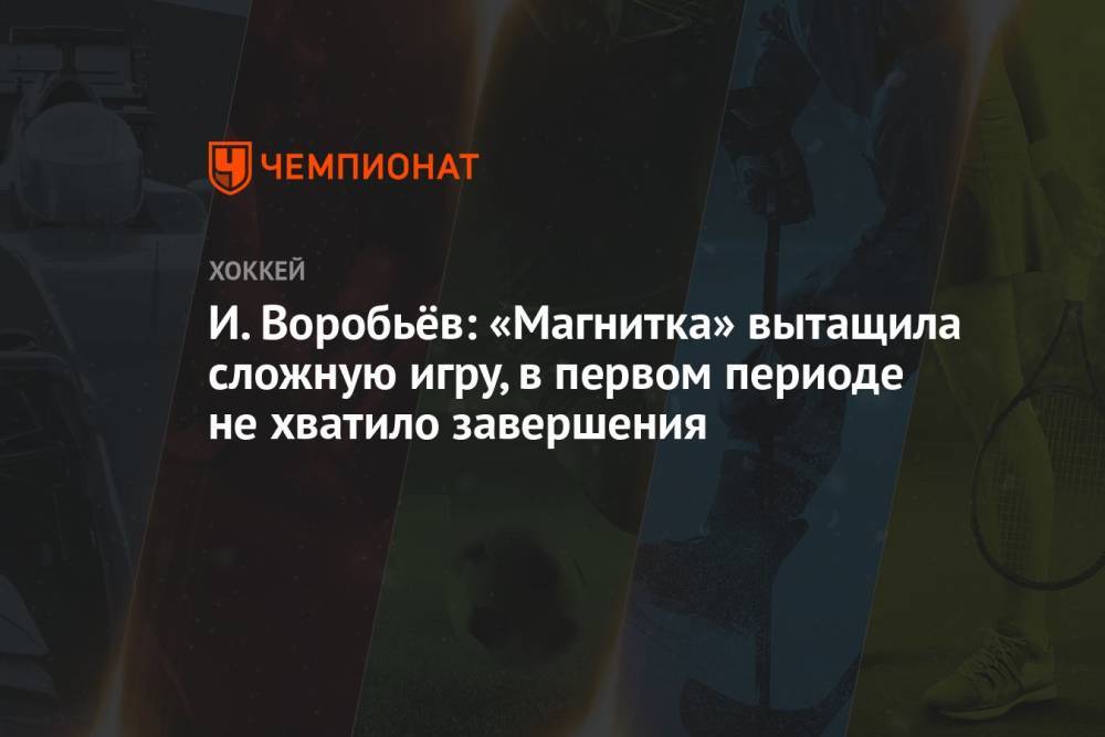 И. Воробьёв: «Магнитка» вытащила сложную игру, в первом периоде не хватило завершения