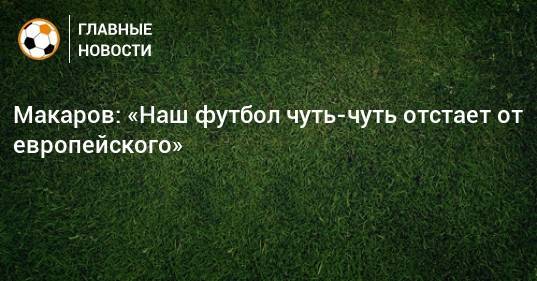 Макаров: «Наш футбол чуть-чуть отстает от европейского»