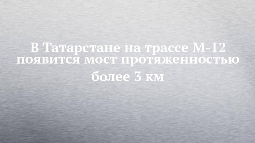 В Татарстане на трассе М-12 появится мост протяженностью более 3 км