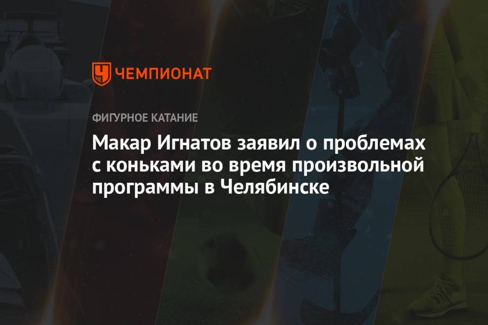 Макар Игнатов заявил о проблемах с коньками во время произвольной программы в Челябинске