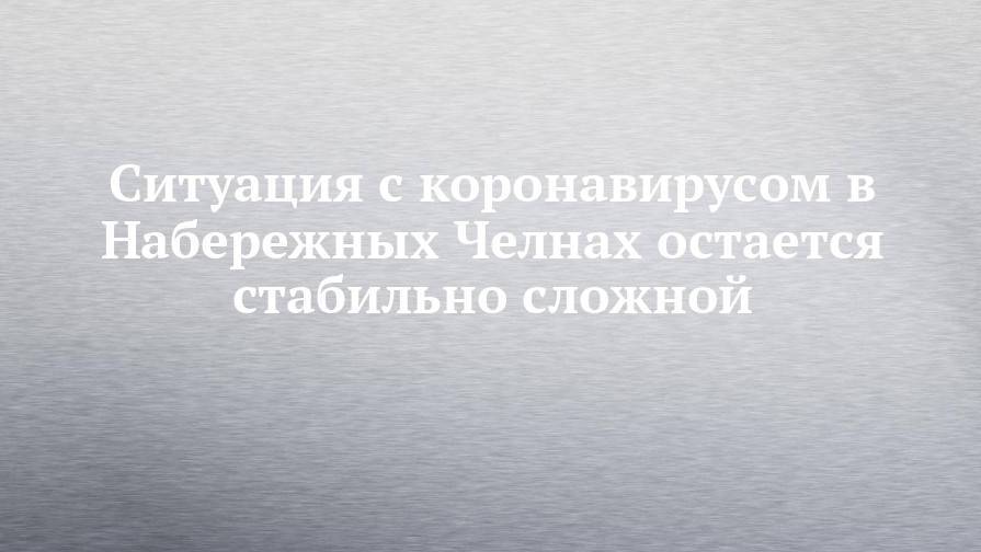 Ситуация с коронавирусом в Набережных Челнах остается стабильно сложной