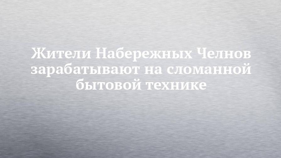 Жители Набережных Челнов зарабатывают на сломанной бытовой технике