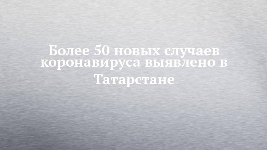 Более 50 новых случаев коронавируса выявлено в Татарстане