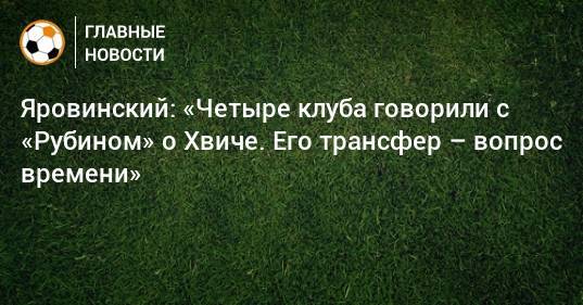 Яровинский: «Четыре клуба говорили с «Рубином» о Хвиче. Его трансфер – вопрос времени»