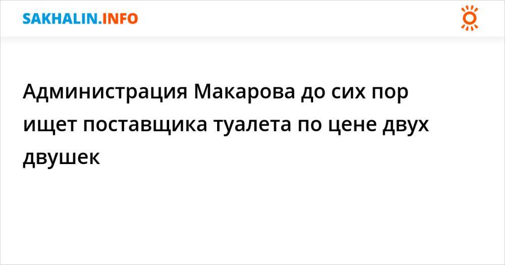 Администрация Макарова до сих пор ищет поставщика туалета по цене двух двушек