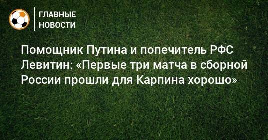 Помощник Путина и попечитель РФС Левитин: «Первые три матча в сборной России прошли для Карпина хорошо»