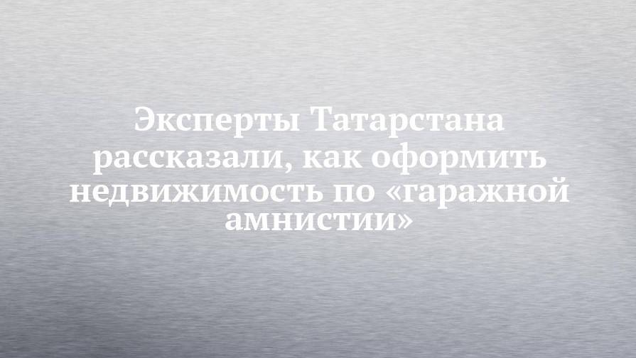 Эксперты Татарстана рассказали, как оформить недвижимость по «гаражной амнистии»
