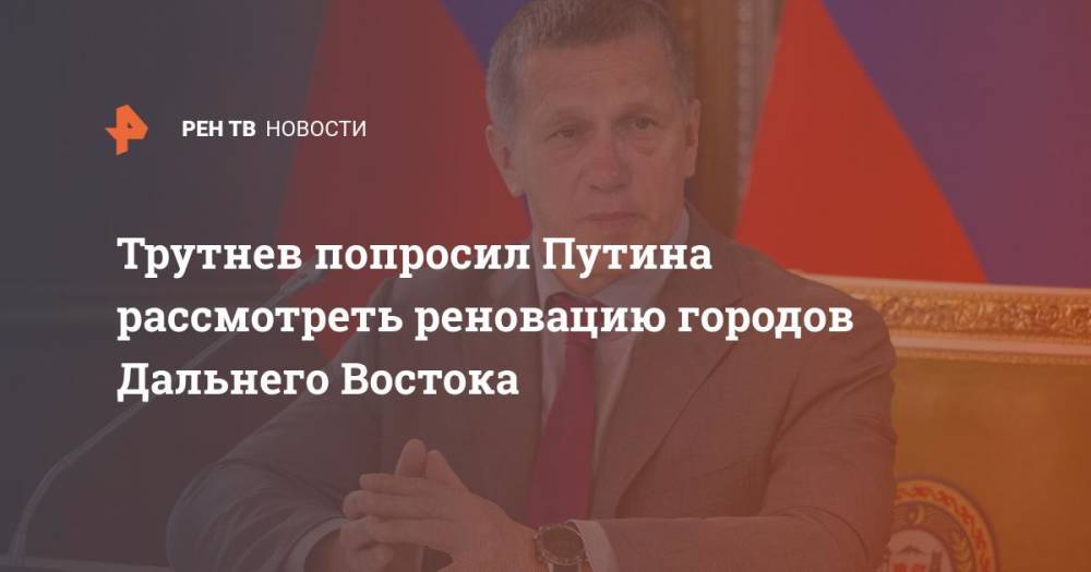 Трутнев попросил Путина рассмотреть реновацию городов Дальнего Востока