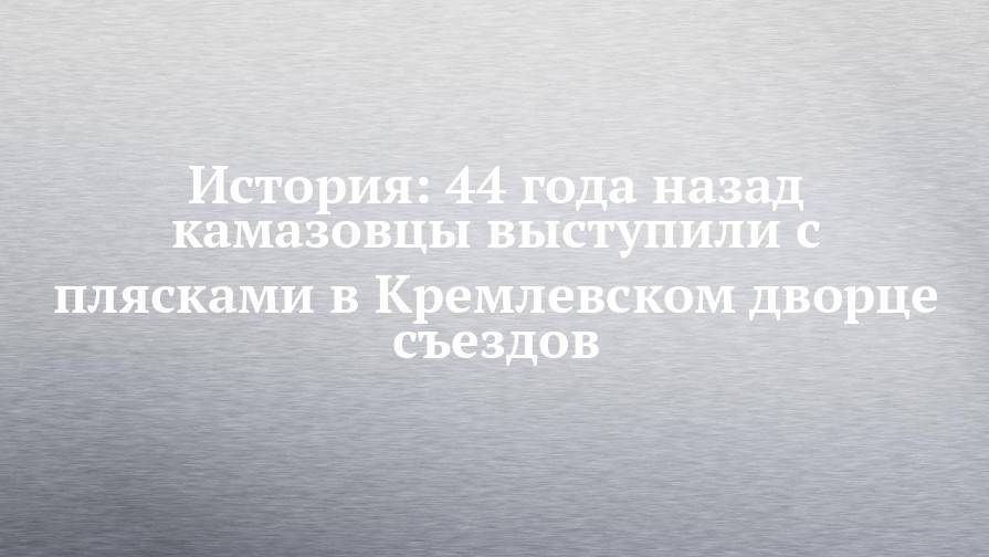 История: 44 года назад камазовцы выступили с плясками в Кремлевском дворце съездов