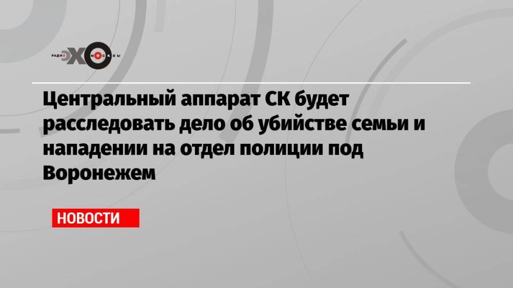 Центральный аппарат СК будет расследовать дело об убийстве семьи и нападении на отдел полиции под Воронежем