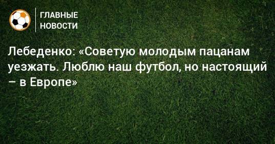 Лебеденко: «Советую молодым пацанам уезжать. Люблю наш футбол, но настоящий – в Европе»