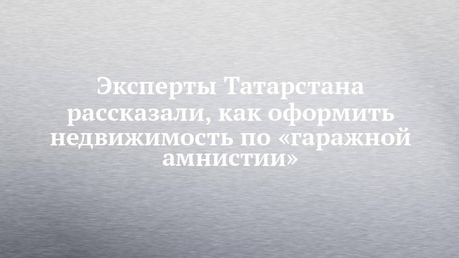 Эксперты Татарстана рассказали, как оформить недвижимость по «гаражной амнистии»