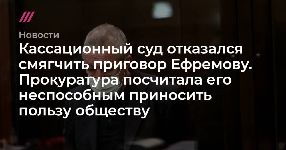 Кассационный суд отказался смягчить приговор Ефремову. Прокуратура посчитала его неспособным приносить пользу обществу