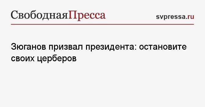 Зюганов призвал президента: остановите своих церберов