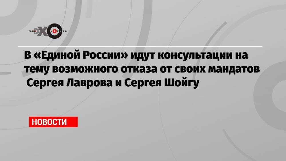 В «Единой России» идут консультации на тему возможного отказа от своих мандатов Сергея Лаврова и Сергея Шойгу