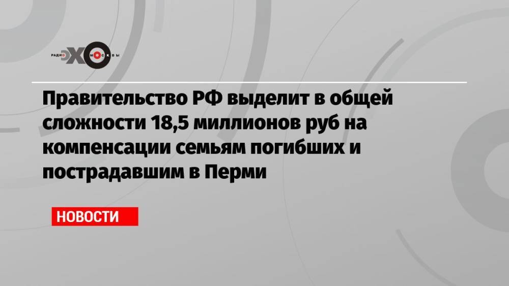 Правительство РФ выделит в общей сложности 18,5 миллионов руб на компенсации семьям погибших и пострадавшим в Перми