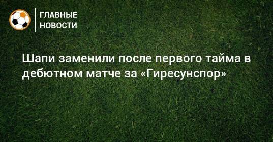 Шапи заменили после первого тайма в дебютном матче за «Гиресунспор»