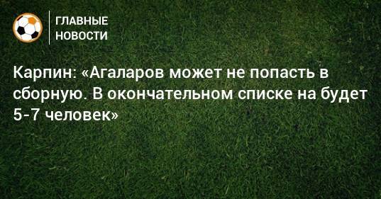 Карпин: «Агаларов может не попасть в сборную. В окончательном списке на будет 5-7 человек»
