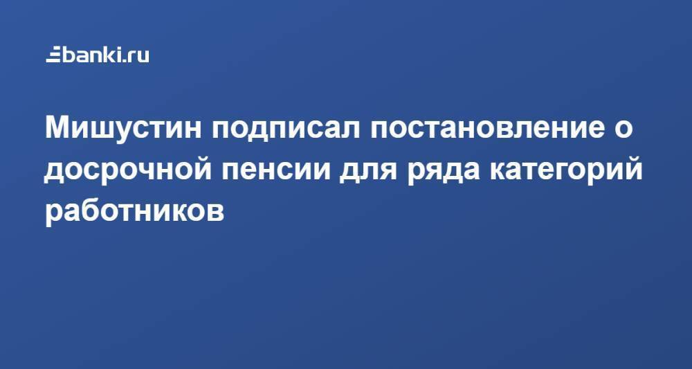 Мишустин подписал постановление о досрочной пенсии для ряда категорий работников