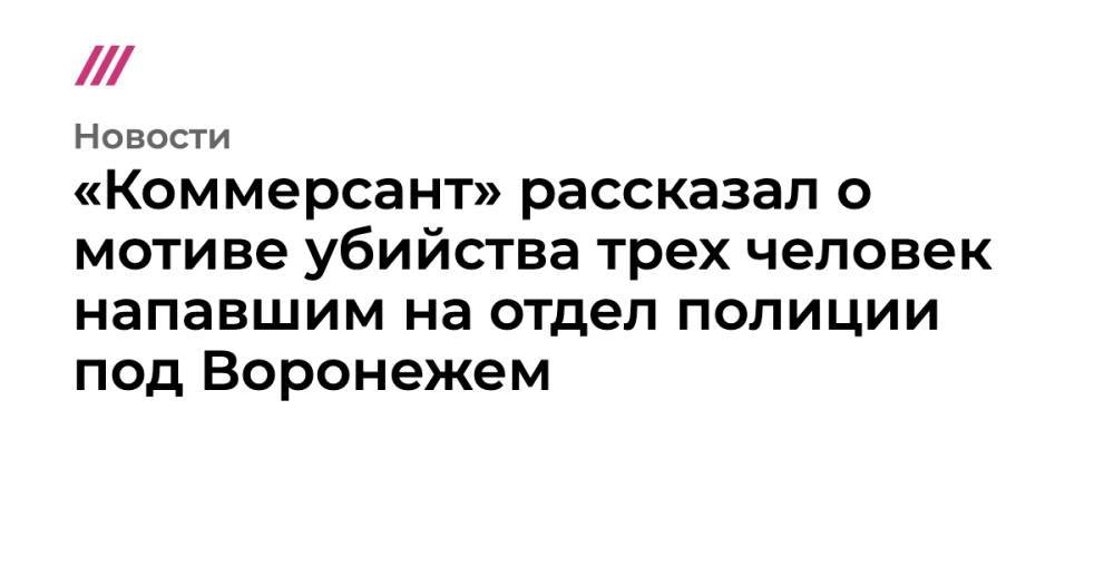 «Коммерсант» рассказал о мотиве убийства трех человек напавшим на отдел полиции под Воронежем