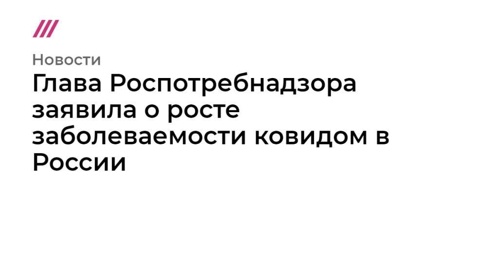 Глава Роспотребнадзора заявила о росте заболеваемости ковидом в России