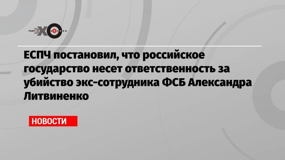 ЕСПЧ постановил, что российское государство несет ответственность за убийство экс-сотрудника ФСБ Александра Литвиненко