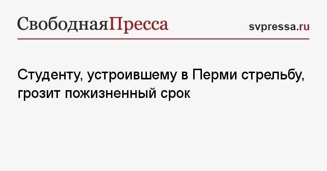 Студенту, устроившему в Перми стрельбу, грозит пожизненный срок