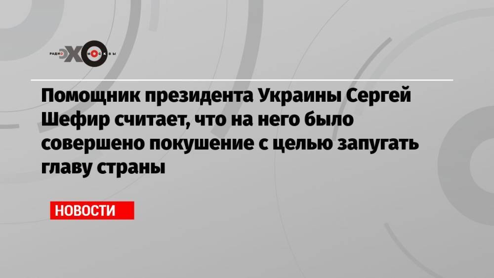 Помощник президента Украины Сергей Шефир считает, что на него было совершено покушение с целью запугать главу страны