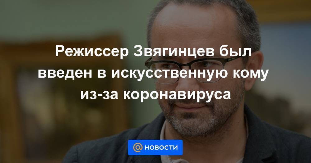 Режиссер Звягинцев был введен в искусственную кому из-за коронавируса