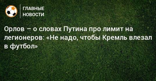 Орлов – о словах Путина про лимит на легионеров: «Не надо, чтобы Кремль влезал в футбол»