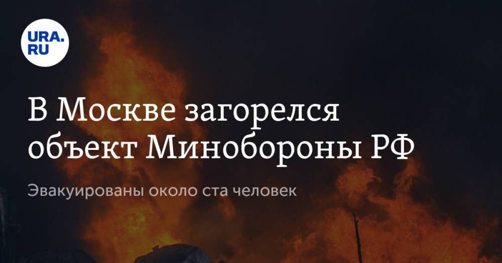 В Москве загорелся объект Минобороны РФ. Эвакуированы около ста человек