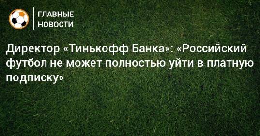 Директор «Тинькофф Банка»: «Российский футбол не может полностью уйти в платную подписку»