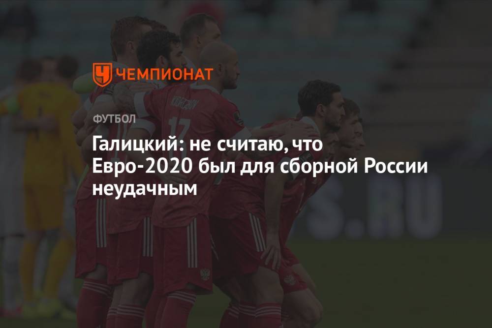 Галицкий: не считаю, что Евро-2020 был для сборной России неудачным