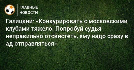Галицкий: «Конкурировать с московскими клубами тяжело. Попробуй судья неправильно отсвистеть, ему надо сразу в ад отправляться»