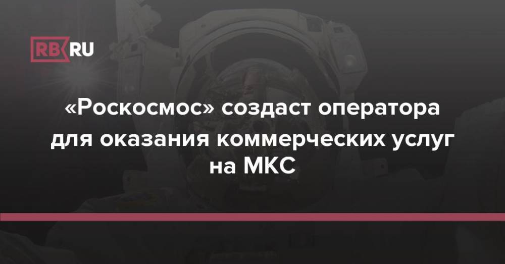 «Роскосмос» создаст оператора для оказания коммерческих услуг на МКС
