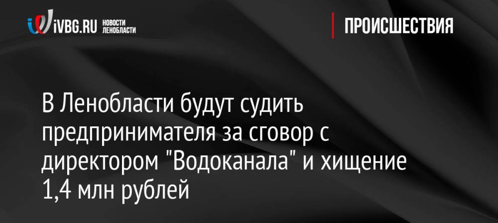 В Ленобласти будут судить предпринимателя за сговор с директором «Водоканала» и хищение 1,4 млн рублей
