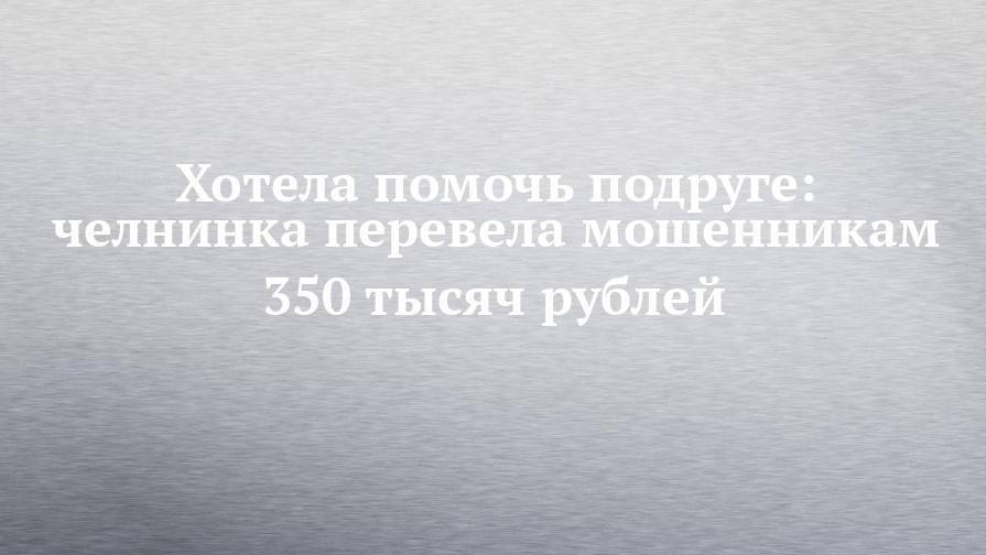 Хотела помочь подруге: челнинка перевела мошенникам 350 тысяч рублей