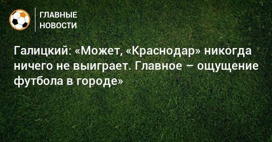 Галицкий: «Может, «Краснодар» никогда ничего не выиграет. Главное – ощущение футбола в городе»