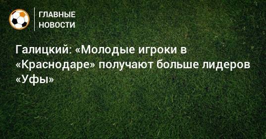 Галицкий: «Молодые игроки в «Краснодаре» получают больше лидеров «Уфы»