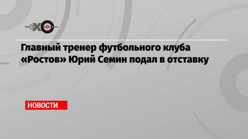 Главный тренер футбольного клуба «Ростов» Юрий Семин подал в отставку