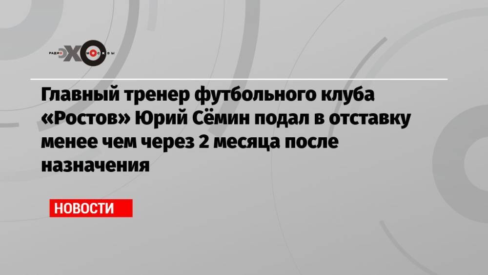Главный тренер футбольного клуба «Ростов» Юрий Сёмин подал в отставку менее чем через 2 месяца после назначения