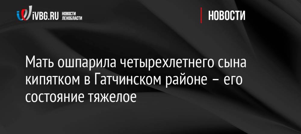 Мать ошпарила четырехлетнего сына кипятком в Гатчинском районе – его состояние тяжелое