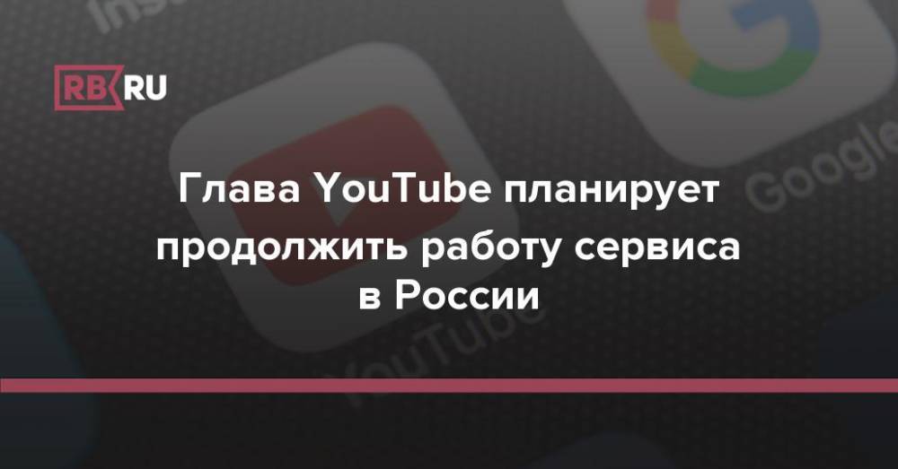 Глава YouTube планирует продолжить работу сервиса в России