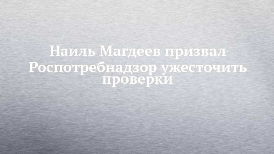 Наиль Магдеев призвал Роспотребнадзор ужесточить проверки