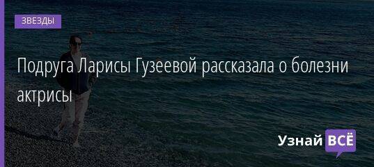 Подруга Ларисы Гузеевой рассказала о болезни актрисы