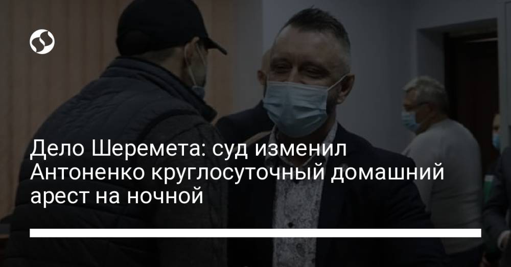 Дело Шеремета: суд изменил Антоненко круглосуточный домашний арест на ночной